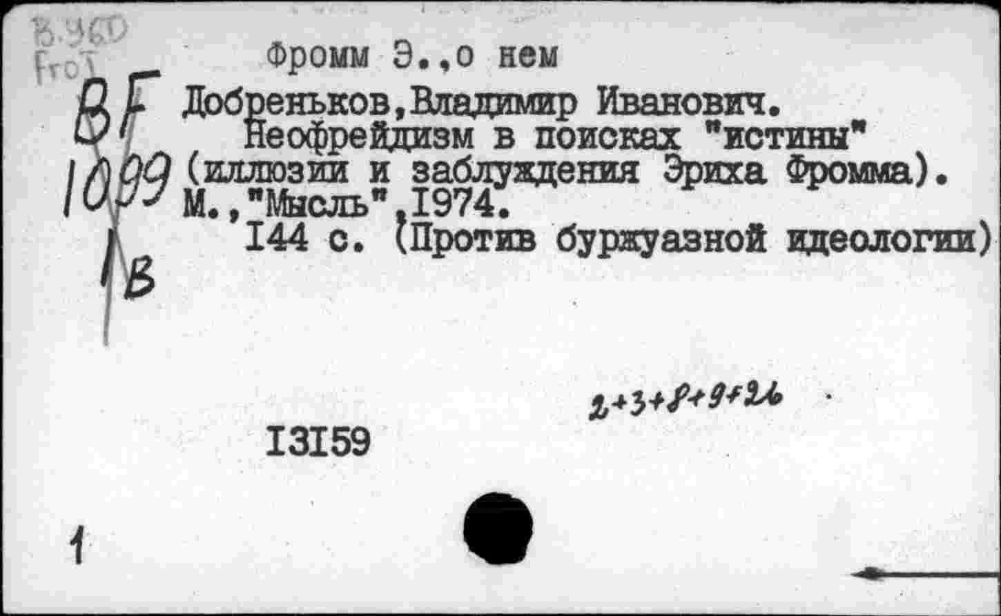 ﻿Фромм Э.,о нем
Добпеньков, Владимир Иванович.
Неофрейдизм в поисках "истины" (иллюзии и заблуждения Эриха Фромма). М.»"Мысль",1974.
144 с. (Против буржуазной идеологии)
13159